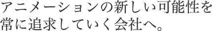 アニメーションの新しい可能性を常に追求していく会社へ。