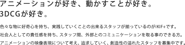 アニメーションが好き、動かすことが好き。3DCGが好き。色々な物に好奇心を持ち、実践していくことの出来るスタッフが揃っているのがIKIF+です。社会人としての責任感を持ち、スタッフ間、外部とのコミュニケーションを取る事のできる方。アニメーションの映像表現について考え、追求していく、創造性の溢れたスタッフを募集中です。